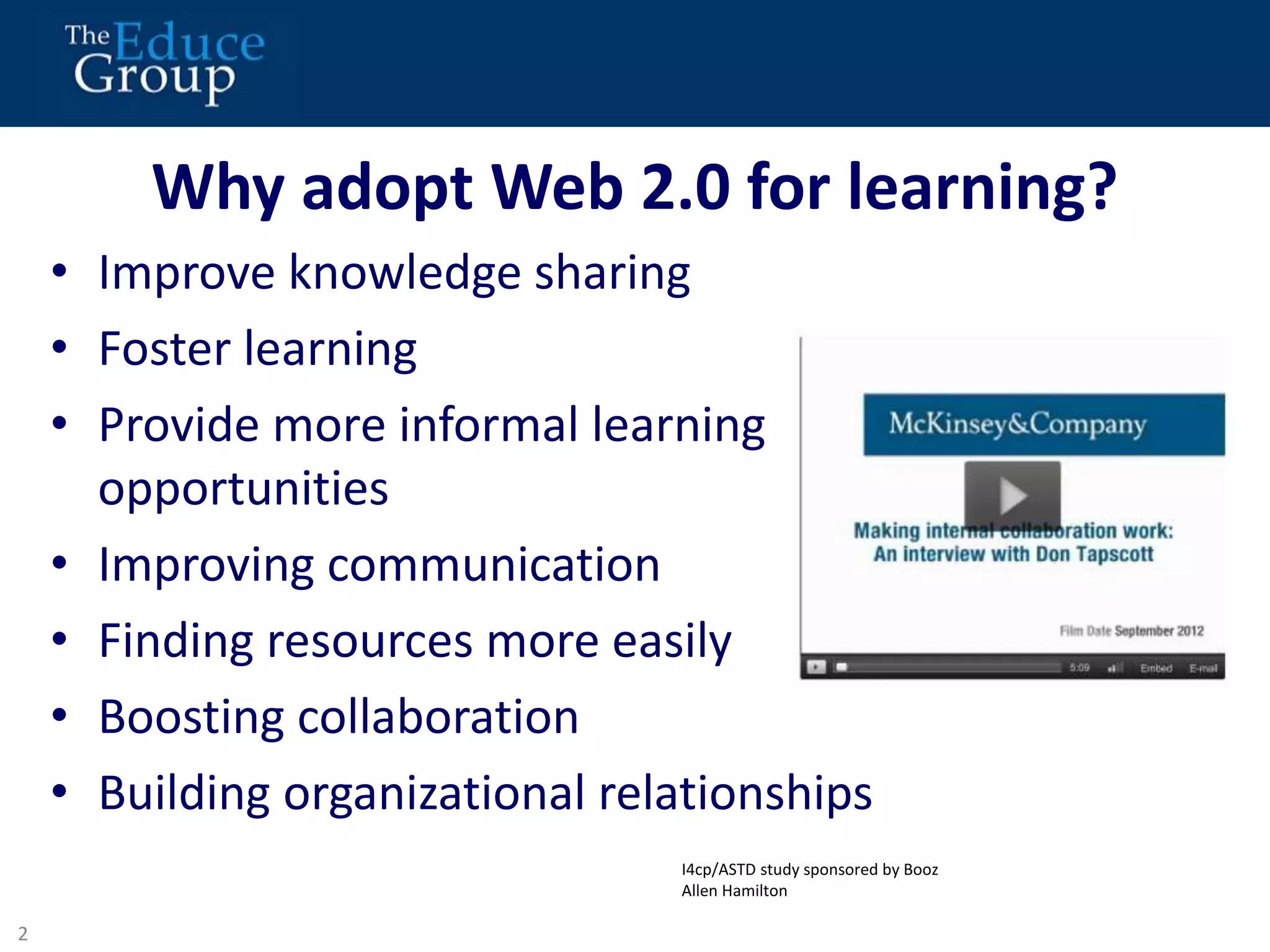 Why adopt Web 2.0 for learning? 
• Improve knowledge sharing 
• Foster learning 
• Provide more informal learning 
opportunities 
• Improving communication 
• Finding resources more easily 
• Boosting collaboration 
• Building organizational relationships 
2 
1 
I4cp/ASTD study sponsored by Booz 
Allen Hamilton 
 
