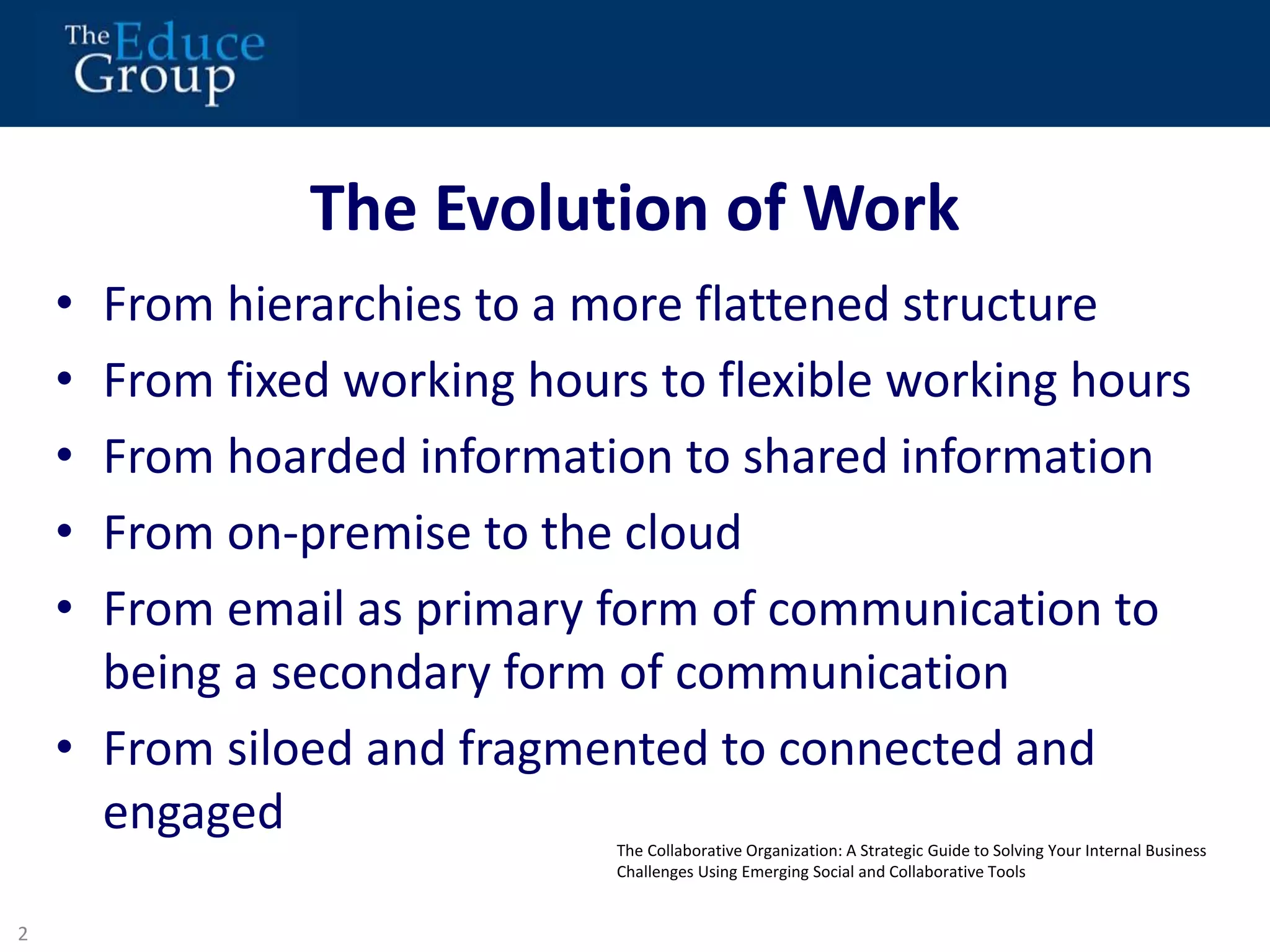 The Evolution of Work 
• From hierarchies to a more flattened structure 
• From fixed working hours to flexible working hours 
• From hoarded information to shared information 
• From on-premise to the cloud 
• From email as primary form of communication to 
being a secondary form of communication 
• From siloed and fragmented to connected and 
engaged 
2 
3 
The Collaborative Organization: A Strategic Guide to Solving Your Internal Business 
Challenges Using Emerging Social and Collaborative Tools 
 