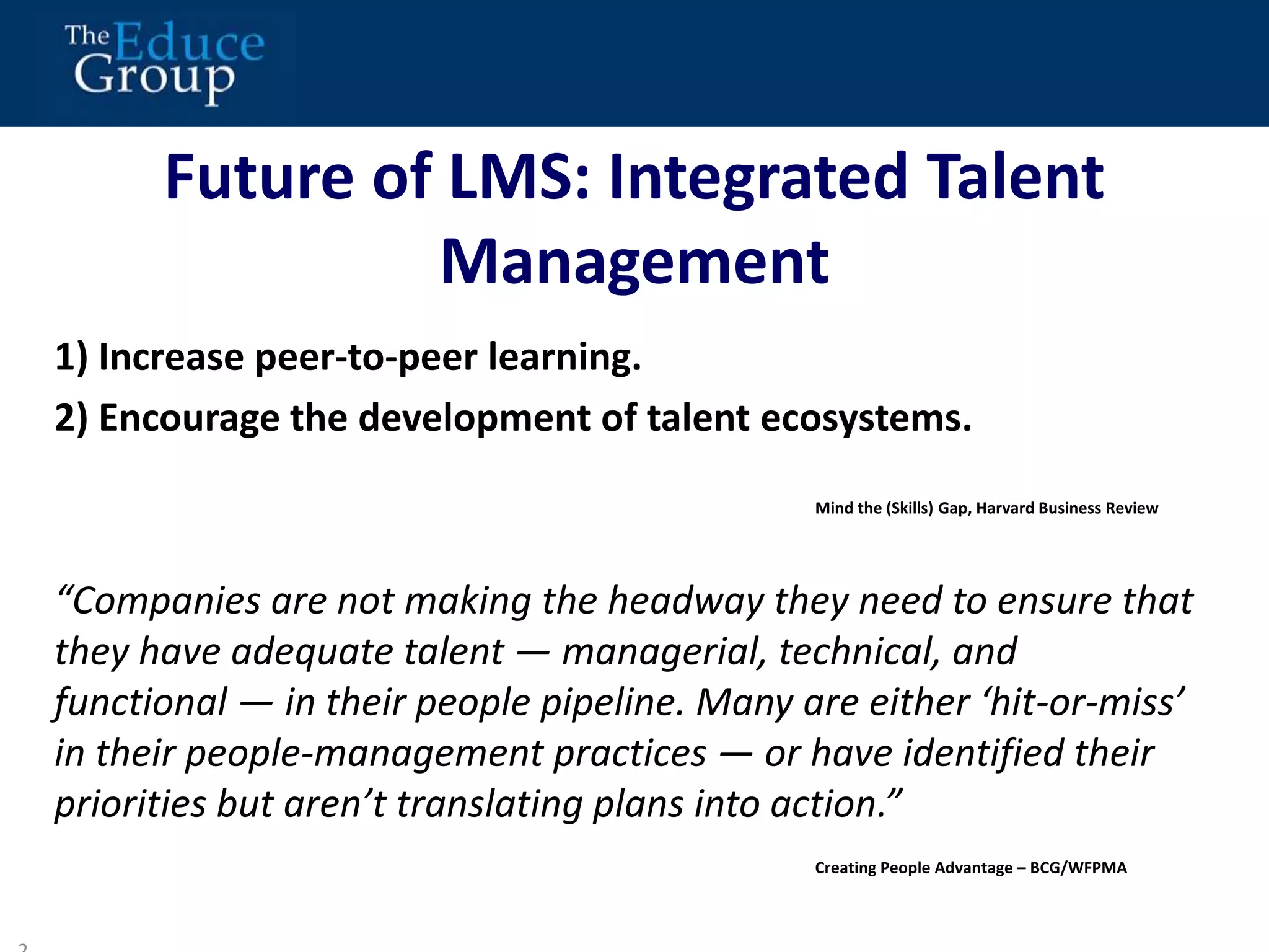 Future of LMS: Integrated Talent 
Management 
1) Increase peer-to-peer learning. 
2) Encourage the development of talent ecosystems. 
“Companies are not making the headway they need to ensure that 
they have adequate talent — managerial, technical, and 
functional — in their people pipeline. Many are either ‘hit-or-miss’ 
in their people-management practices — or have identified their 
priorities but aren’t translating plans into action.” 
2 
Mind the (Skills) Gap, Harvard Business Review 
Creating People Advantage – BCG/WFPMA 
 