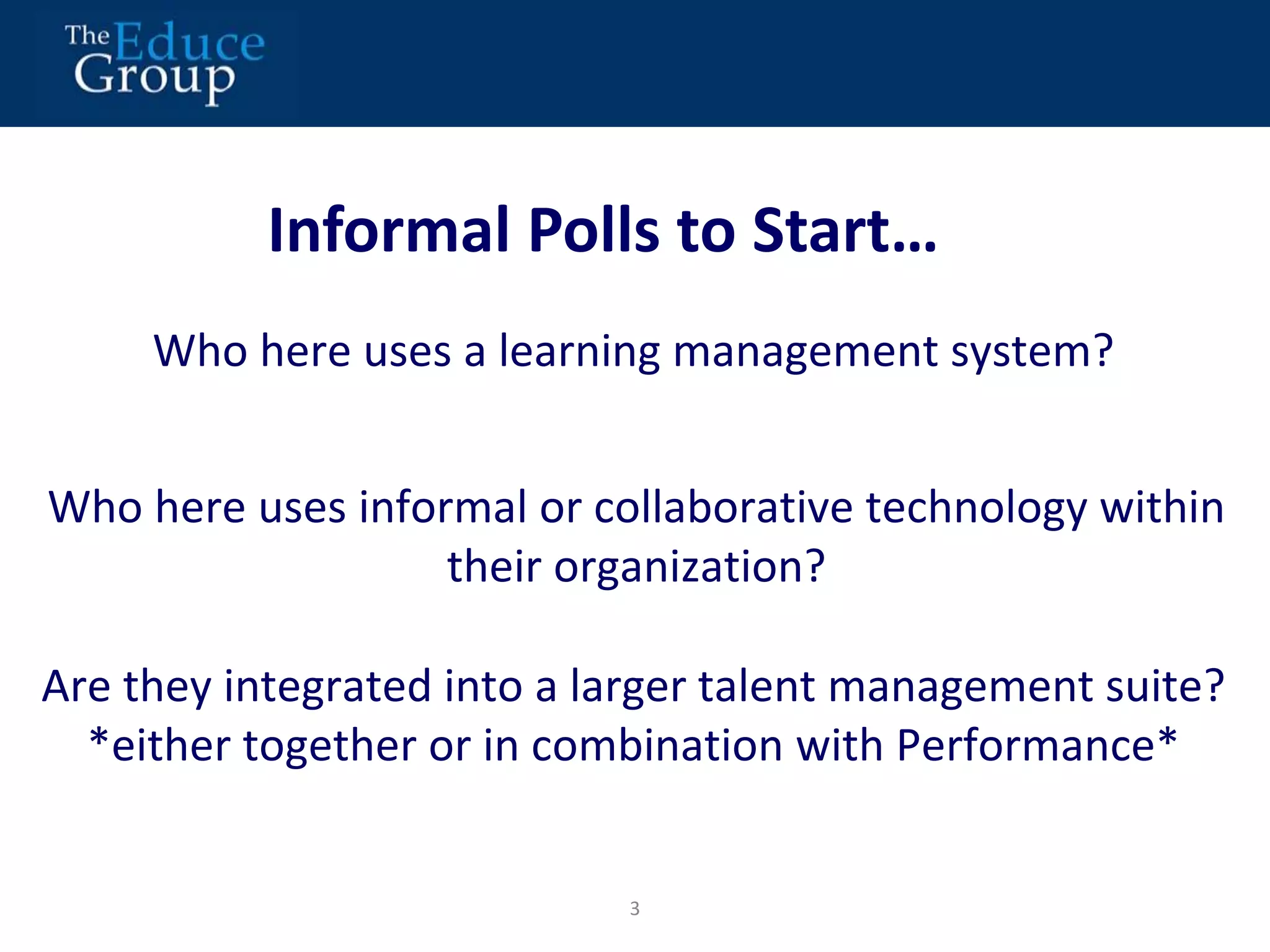 Informal Polls to Start… 
Who here uses a learning management system? 
Who here uses informal or collaborative technology within 
their organization? 
Are they integrated into a larger talent management suite? 
*either together or in combination with Performance* 
3 
 