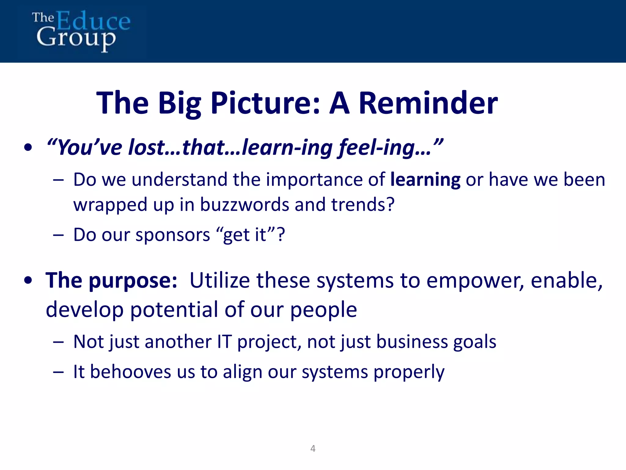 The Big Picture: A Reminder 
• “You’ve lost…that…learn-ing feel-ing…” 
– Do we understand the importance of learning or have we been 
wrapped up in buzzwords and trends? 
– Do our sponsors “get it”? 
• The purpose: Utilize these systems to empower, enable, 
develop potential of our people 
– Not just another IT project, not just business goals 
– It behooves us to align our systems properly 
4 
 