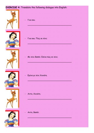 EXERCISE 4: Translate the following dialogue into English:




                  -   Γεια σου.

                      _____________________________________




                  -   Γεια σου. Πώς σε λένε;

                      _____________________________________




                  -   Με λένε Βambi. Εσένα πώς σε λένε;

                      _____________________________________




                  -   Εμένα με λένε Χιονάτη.

                      _____________________________________




                  -   Αντίο, Χιονάτη.

                      _____________________________________




                  -   Αντίο, Bambi.

                      _____________________________________
 