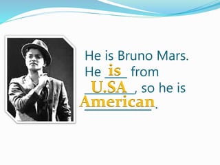 He is Bruno Mars.
He ____ from
_________, so he is
____________ .
is
U.SA
American
 