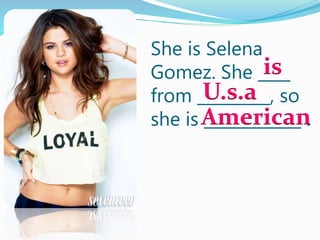 She is Selena
Gomez. She ____
from _________, so
she is ____________ .
is
U.s.a
American
 