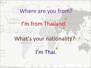 Where are you from? I’m from Thailand. What’s your nationality? I’m Thai. 