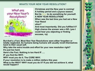 WHATS YOUR NEW YEAR RESOLUTION?   But that’s a Fact. Most New Year Resolutions were either forgotten or totally neglected. As humans being humans will usually revert themselves back to their usual self. Why take the extra trouble and effort for your new resolution right? It’s just too hard. Here’s the Fact. Nothing is too Hard IF….. IF you find the WHY. WHY must you do it. The CORE WHY. If your resolution is to make a million dollars this year. What is the WHY? WHY must you do it? If you did not achieve it, what would happen? Christmas and the New year is coming! A holiday period and a joyous season. But its  time  to do something for yourself. A NEW YEAR RESOLUTION! When was the last time you had set a New Year Resol ution? And most importantly. Did you fulfilled it? High chance the answer was a NO. (yes I could hear you objecting or finding excuses, =p)  www.asiaforexmentor.com 