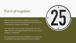 Put it all together
With all of this information compiled, we can use it to
determine how much money you’ll need saved at the start
of retirement to finance your lifestyle.
The “rule of 25” can be a good starting point. This rule
states that your nest egg should be 25 times your annual
expenses in retirement.
So if your annual expenses are $60,000, you would need
$1,500,000 at the start of retirement to feel confident.
 
