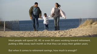 Most people will spend 30, 40, or even 50 years working toward retirement,
putting a little away each month so that they can enjoy their golden years.
But when it comes to retirement savings, how much is enough?
 