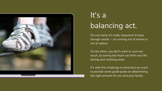 On one hand, it’s really important to have
enough saved — as running out of money is
not an option.
On the other, you don’t want to save too
much, as saving too much can limit your life
during your working years.
It’s with this challenge in mind that we want
to provide some guide posts on determining
the right amount for you and your family.
It's a
balancing act.
 