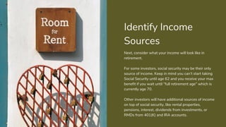 Identify Income
Sources
Next, consider what your income will look like in
retirement.
For some investors, social security may be their only
source of income. Keep in mind you can’t start taking
Social Security until age 62 and you receive your max
benefit if you wait until “full retirement age” which is
currently age 70.
Other investors will have additional sources of income
on top of social security, like rental properties,
pensions, interest, dividends from investments, or
RMDs from 401(K) and IRA accounts.
 