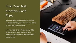 Find Your Net
Monthly Cash
Flow
By comparing your monthly expenses
and your monthly income, you can arrive
at a net monthly cash flow.
For the majority of retirees this will be
negative. This is normal, and why
retirement is called the “decumulation”
phase of life.
 