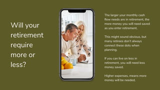 Will your
retirement
require
more or
less?
The larger your monthly cash
flow needs are in retirement, the
more money you will need saved
as you enter retirement.
This might sound obvious, but
many retirees don’t always
connect these dots when
planning.
If you can live on less in
retirement, you will need less
money saved.
Higher expenses, means more
money will be needed.
 