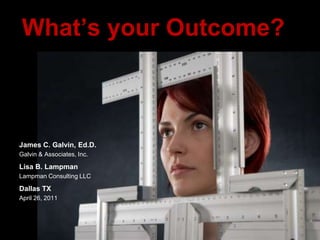 What’s your Outcome? James C. Galvin, Ed.D. Galvin & Associates, Inc. Lisa B. Lampman Lampman Consulting LLC Dallas TX April 26, 2011 