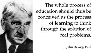 The whole process of
education should thus be
conceived as the process
of learning to think
through the solution of
real problems.
-- John Dewey, 1938
 