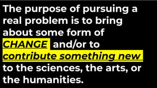 The purpose of pursuing a
real problem is to bring
about some form of
CHANGE and/or to
contribute something new
to the sciences, the arts, or
the humanities.
 