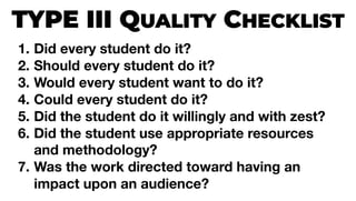 TYPE III QUALITY CHECKLIST
1. Did every student do it?
2. Should every student do it?
3. Would every student want to do it?
4. Could every student do it?
5. Did the student do it willingly and with zest?
6. Did the student use appropriate resources
and methodology?
7. Was the work directed toward having an
impact upon an audience?
 