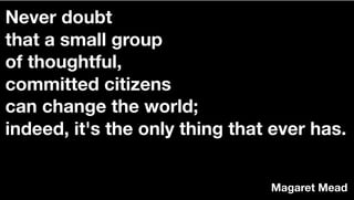 Never doubt
that a small group
of thoughtful,
committed citizens
can change the world;
indeed, it's the only thing that ever has.
Magaret Mead
 