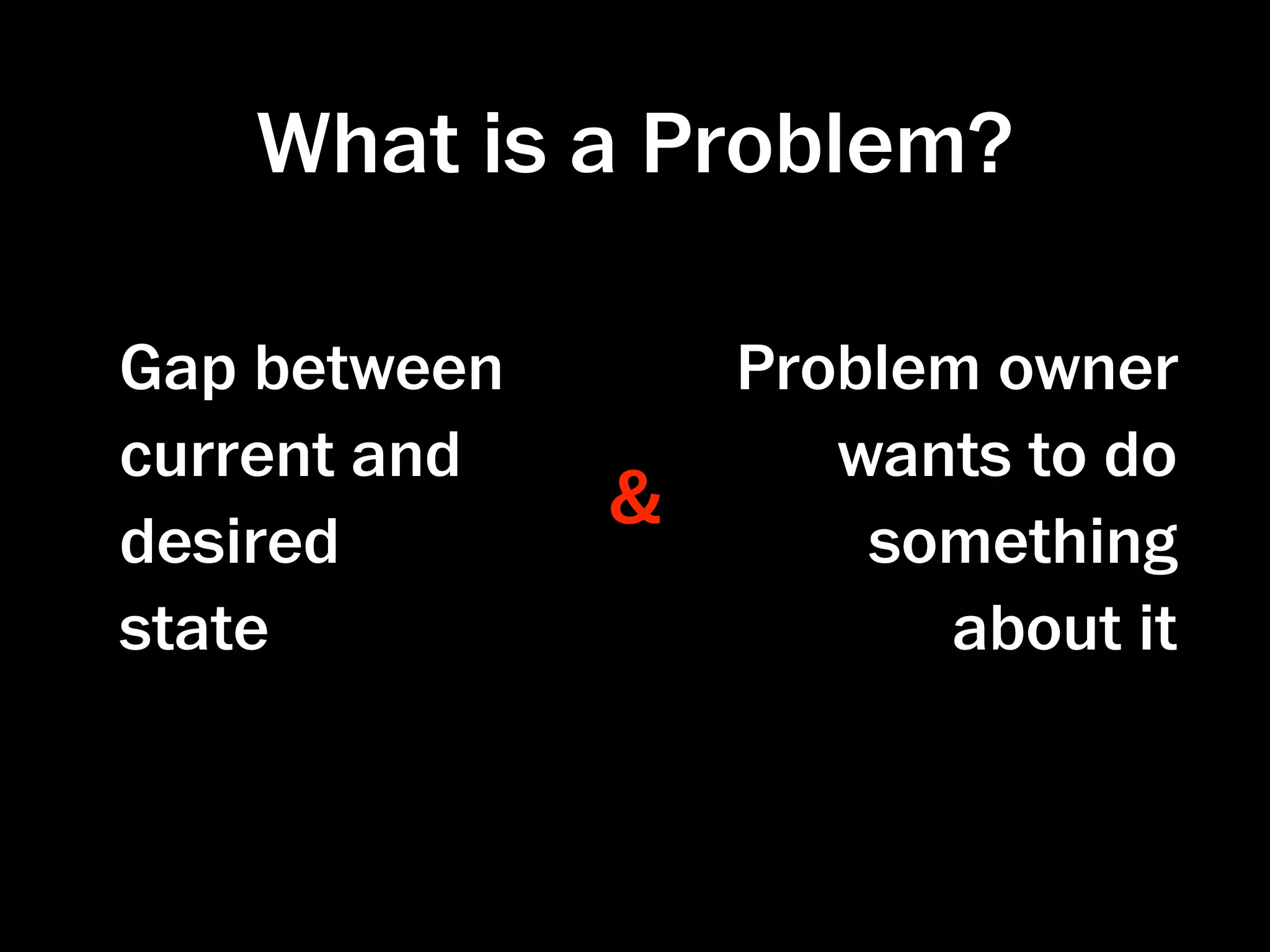 What is a Problem?

Gap between       Problem owner
current and          wants to do
              &
desired               something
state                   about it
 