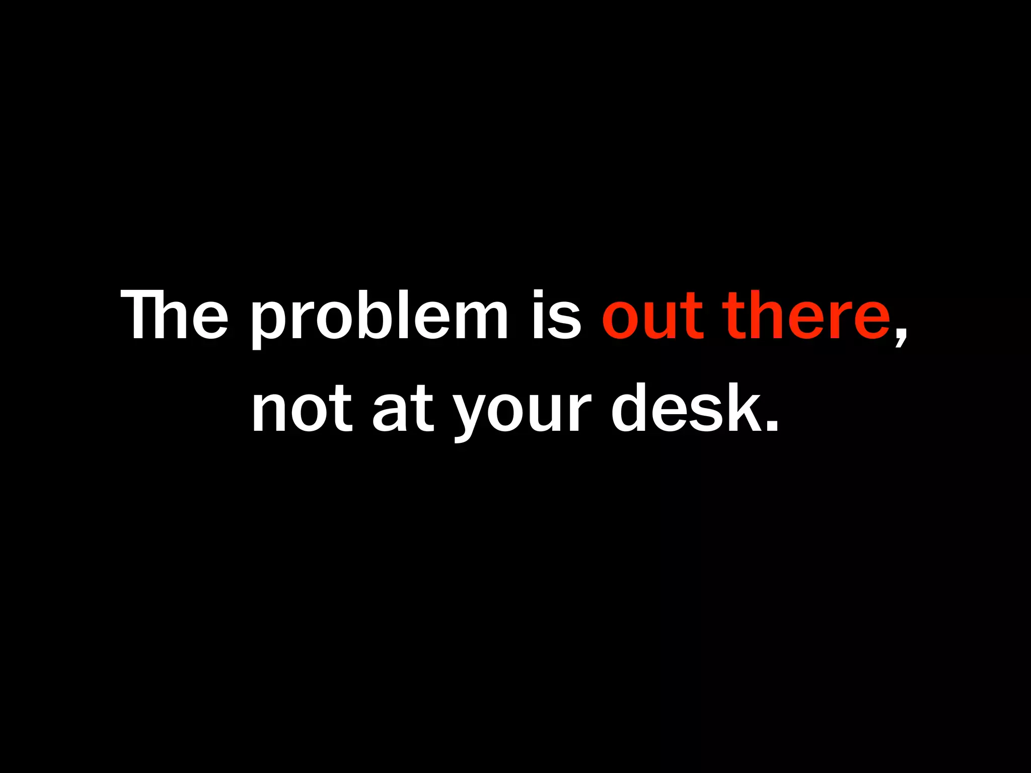 ﬔe problem is out there,
   not at your desk.
 