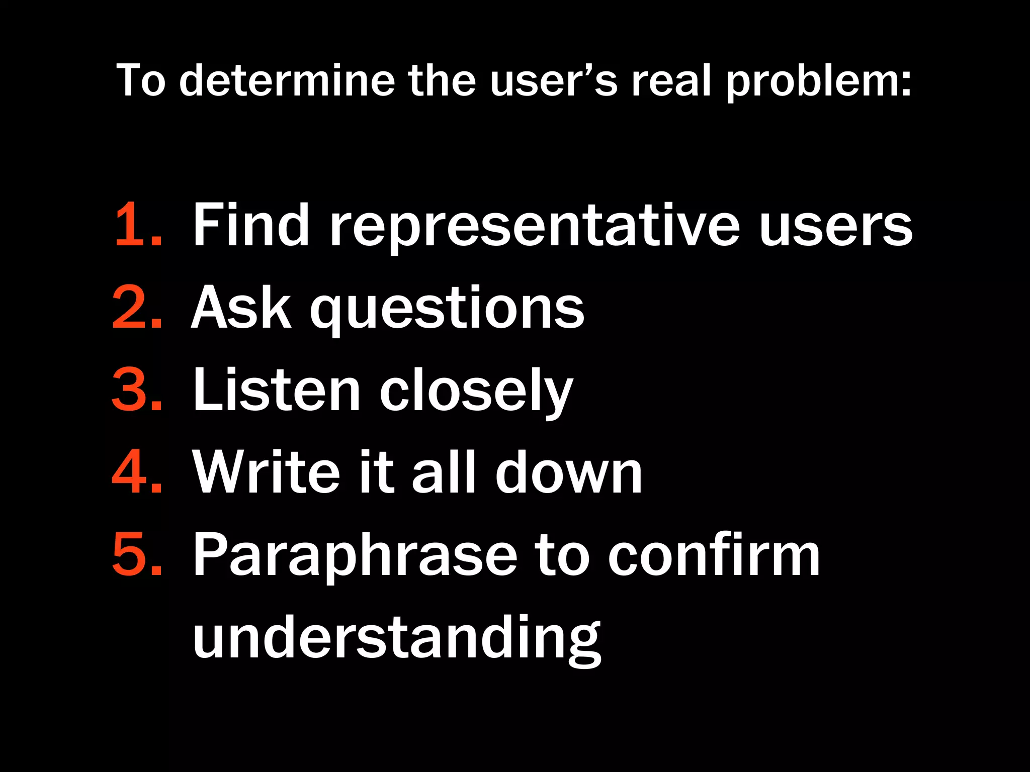 To determine the user’s real problem:


1.   Find representative users
2.   Ask questions
3.   Listen closely
4.   Write it all down
5.   Paraphrase to conﬁrm
     understanding
 