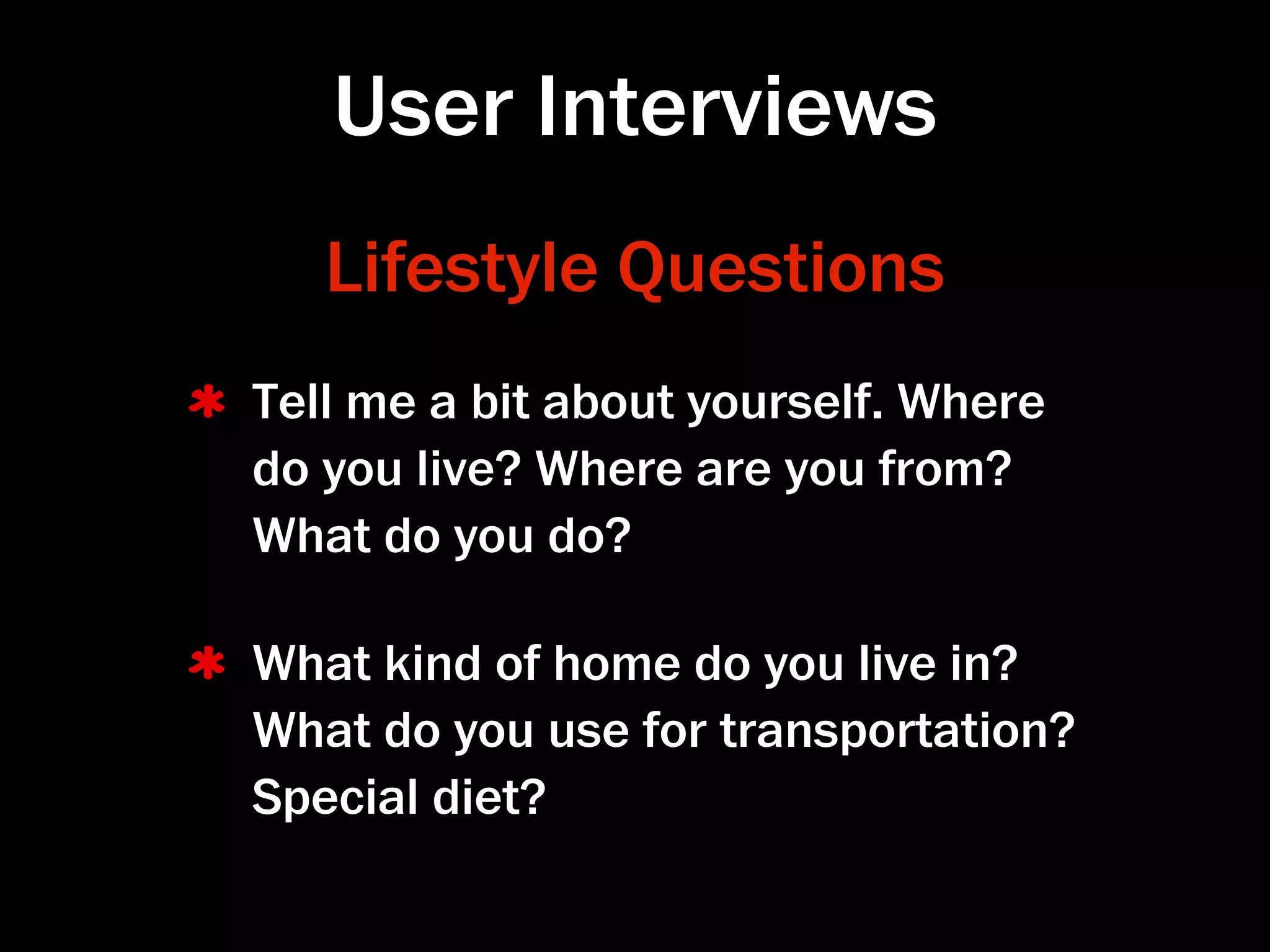 User Interviews
   Lifestyle Questions
Tell me a bit about yourself. Where
do you live? Where are you from?
What do you do?

What kind of home do you live in?
What do you use for transportation?
Special diet?
 