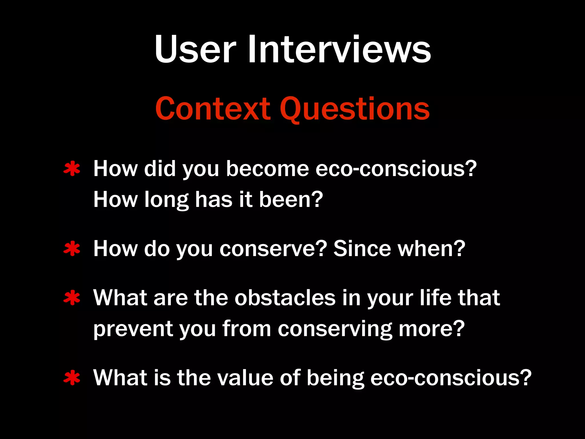 User Interviews
      Context Questions
How did you become eco-conscious?
How long has it been?

How do you conserve? Since when?

What are the obstacles in your life that
prevent you from conserving more?

What is the value of being eco-conscious?
 