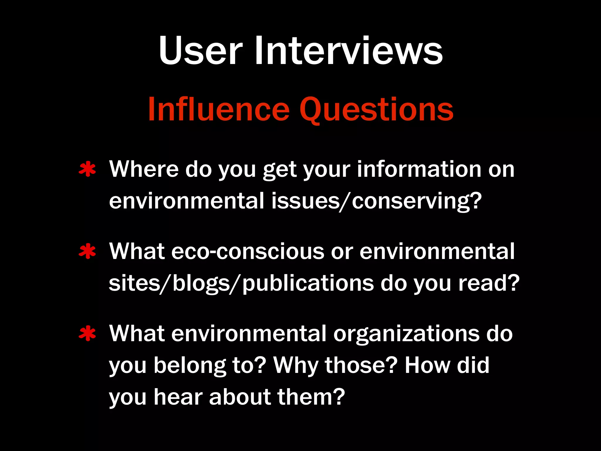 User Interviews
   Inﬂuence Questions
Where do you get your information on
environmental issues/conserving?

What eco-conscious or environmental
sites/blogs/publications do you read?

What environmental organizations do
you belong to? Why those? How did
you hear about them?
 