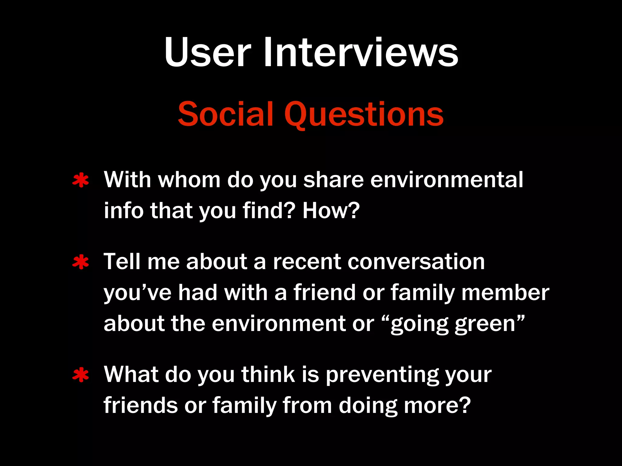 User Interviews
      Social Questions
With whom do you share environmental
info that you ﬁnd? How?

Tell me about a recent conversation
you’ve had with a friend or family member
about the environment or “going green”

What do you think is preventing your
friends or family from doing more?
 