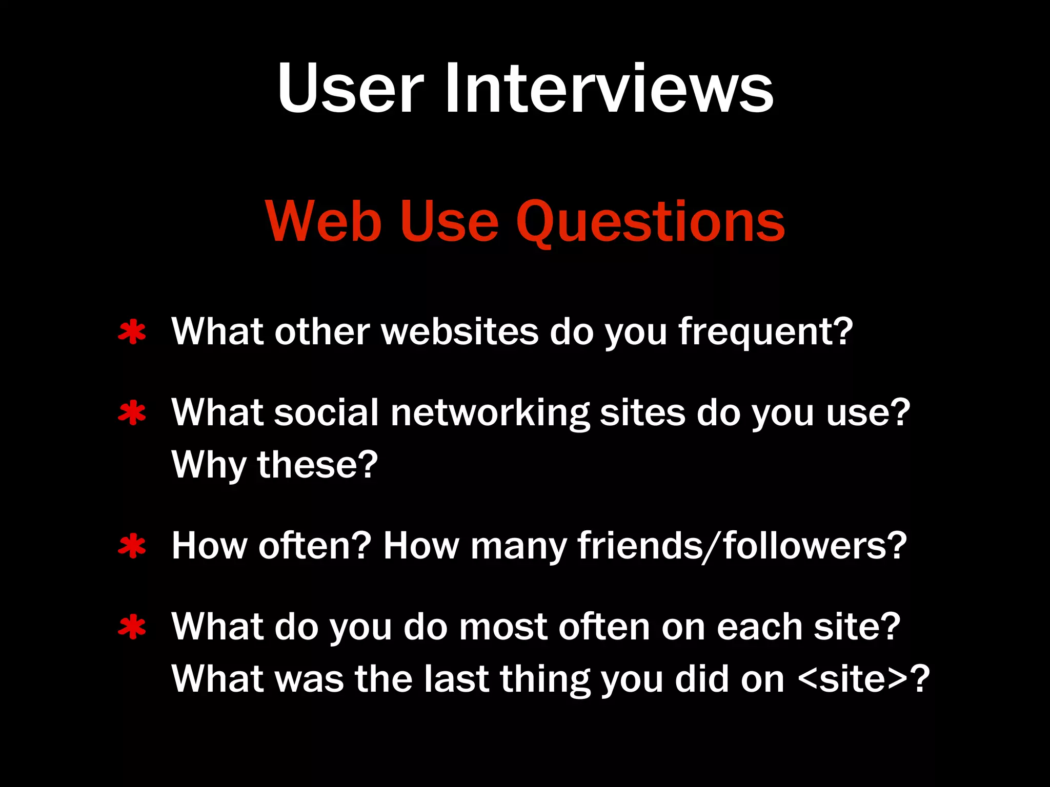 User Interviews
     Web Use Questions
What other websites do you frequent?
What social networking sites do you use?
Why these?
How oen? How many friends/followers?
What do you do most oen on each site?
What was the last thing you did on <site>?
 