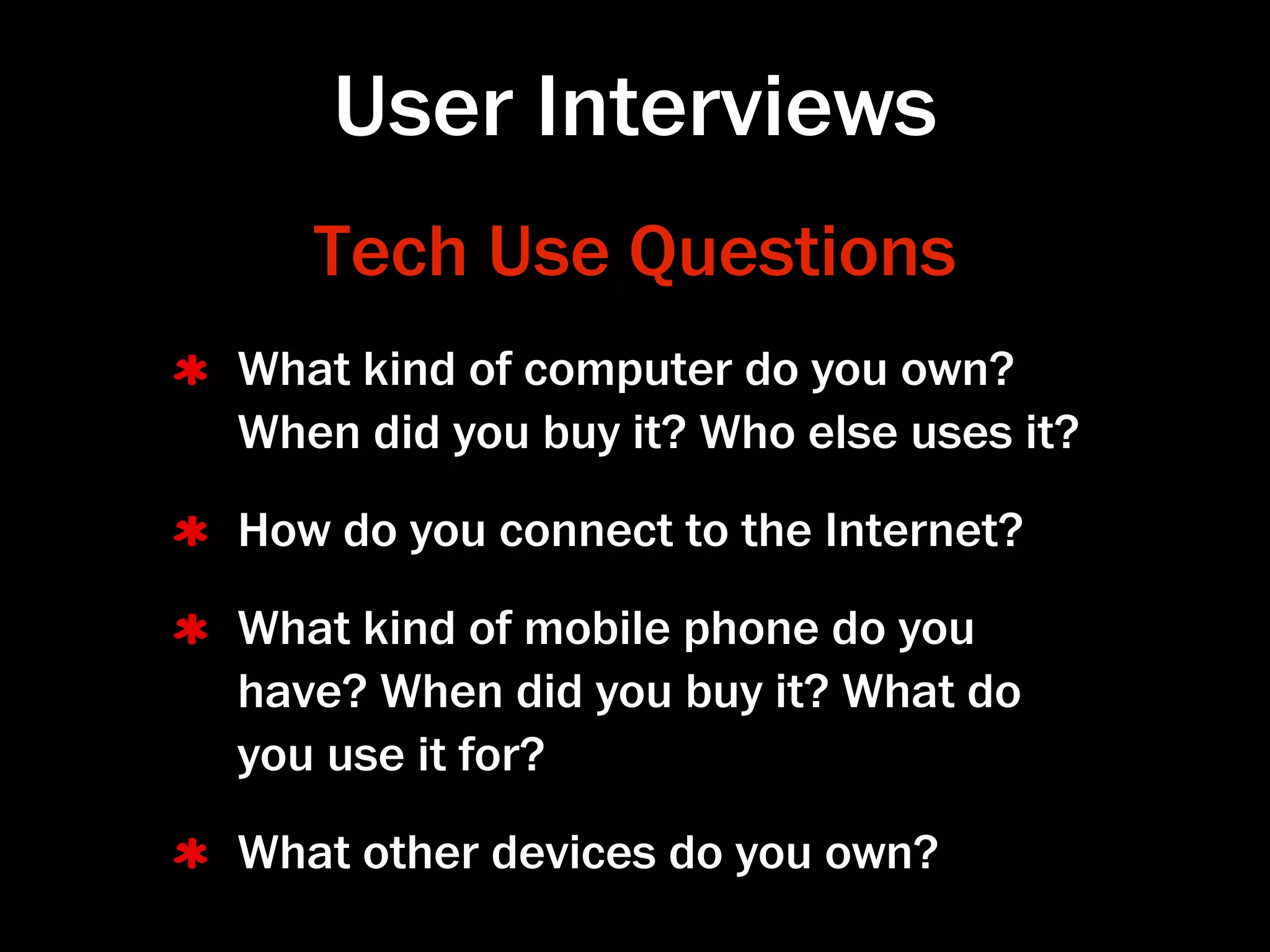 User Interviews
   Tech Use Questions
What kind of computer do you own?
When did you buy it? Who else uses it?
How do you connect to the Internet?
What kind of mobile phone do you
have? When did you buy it? What do
you use it for?
What other devices do you own?
 