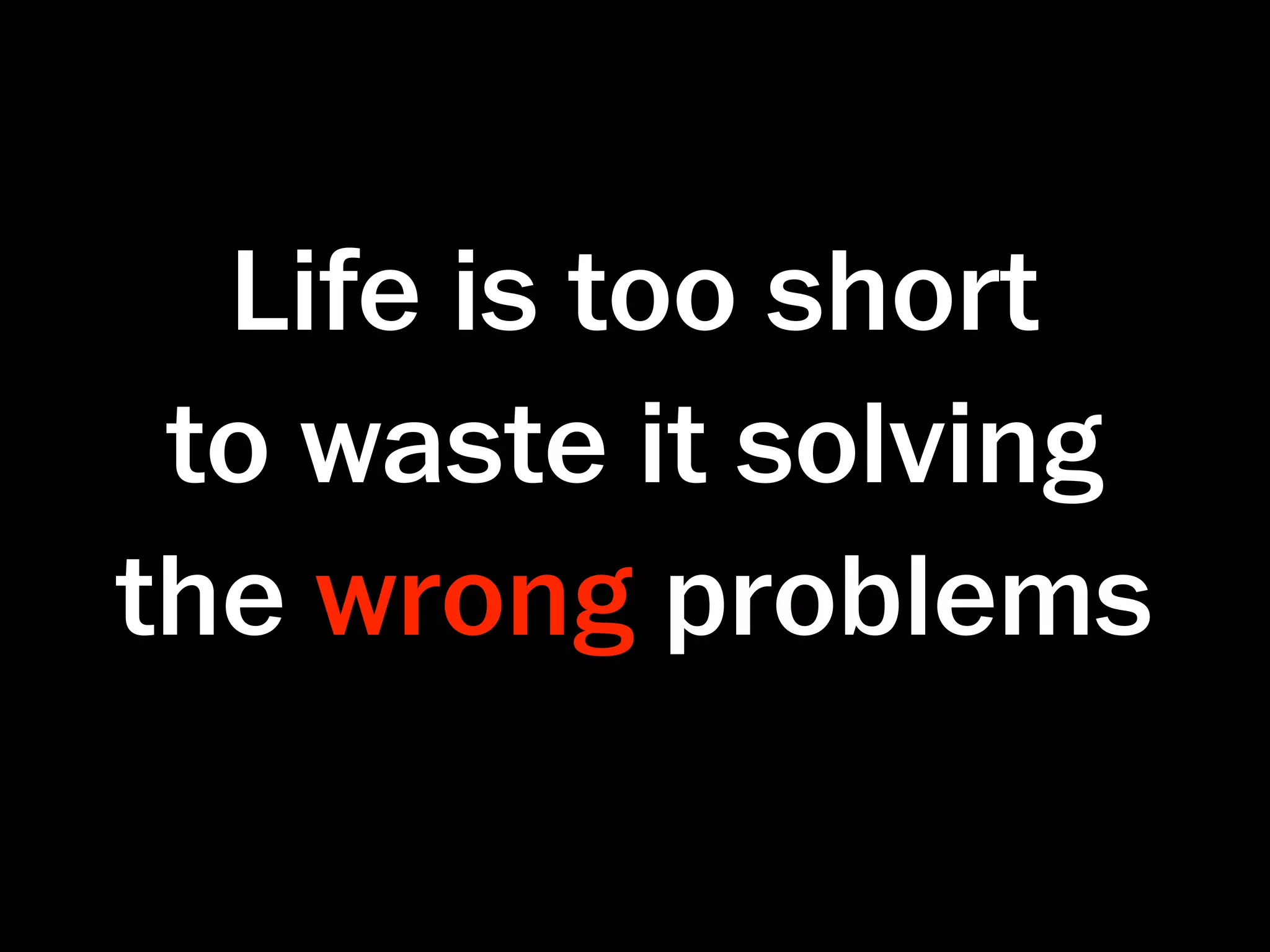 Life is too short
 to waste it solving
the wrong problems
 