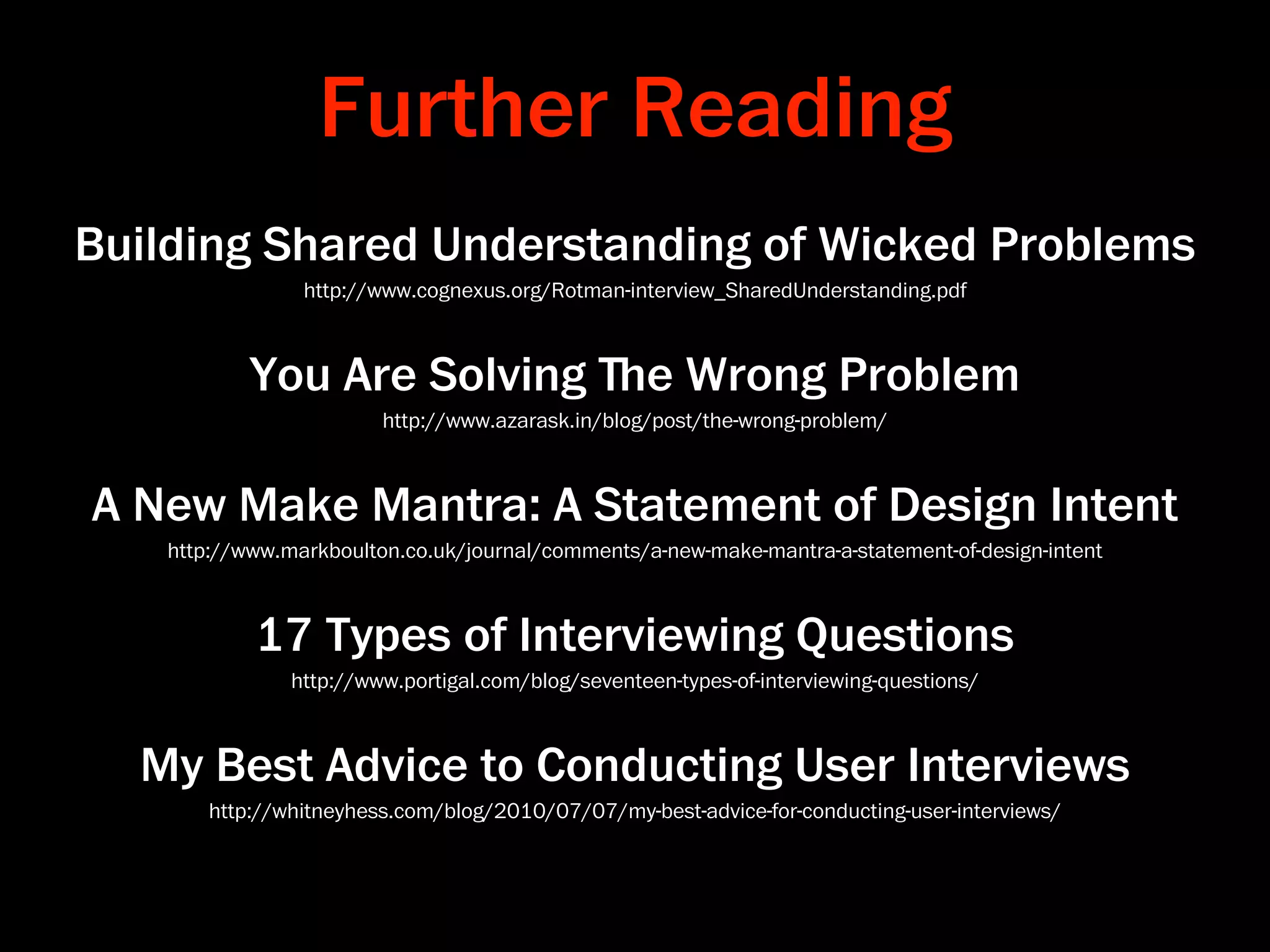 Further Reading
Building Shared Understanding of Wicked Problems
                http://www.cognexus.org/Rotman-interview_SharedUnderstanding.pdf



           You Are Solving ﬔe Wrong Problem
                        http://www.azarask.in/blog/post/the-wrong-problem/



A New Make Mantra: A Statement of Design Intent
   http://www.markboulton.co.uk/journal/comments/a-new-make-mantra-a-statement-of-design-intent



           17 Types of Interviewing Questions
               http://www.portigal.com/blog/seventeen-types-of-interviewing-questions/



  My Best Advice to Conducting User Interviews
       http://whitneyhess.com/blog/2010/07/07/my-best-advice-for-conducting-user-interviews/
 
