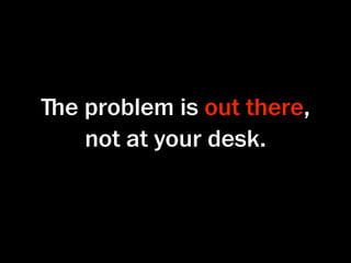 ﬔe problem is out there,
   not at your desk.
 