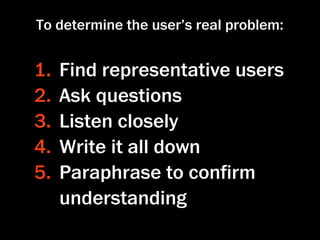 To determine the user’s real problem:


1.   Find representative users
2.   Ask questions
3.   Listen closely
4.   Write it all down
5.   Paraphrase to conﬁrm
     understanding
 