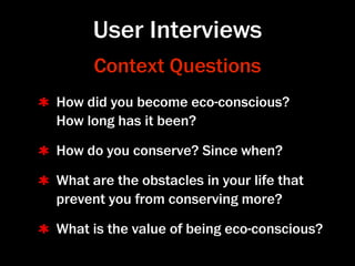 User Interviews
      Context Questions
How did you become eco-conscious?
How long has it been?

How do you conserve? Since when?

What are the obstacles in your life that
prevent you from conserving more?

What is the value of being eco-conscious?
 