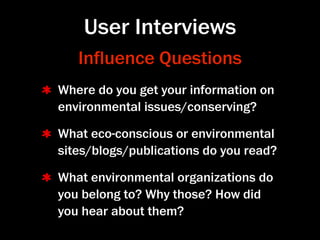 User Interviews
   Inﬂuence Questions
Where do you get your information on
environmental issues/conserving?

What eco-conscious or environmental
sites/blogs/publications do you read?

What environmental organizations do
you belong to? Why those? How did
you hear about them?
 
