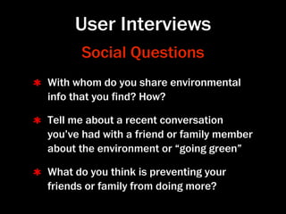 User Interviews
      Social Questions
With whom do you share environmental
info that you ﬁnd? How?

Tell me about a recent conversation
you’ve had with a friend or family member
about the environment or “going green”

What do you think is preventing your
friends or family from doing more?
 
