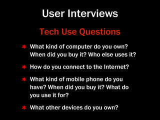 User Interviews
   Tech Use Questions
What kind of computer do you own?
When did you buy it? Who else uses it?
How do you connect to the Internet?
What kind of mobile phone do you
have? When did you buy it? What do
you use it for?
What other devices do you own?
 