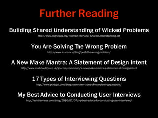 Further Reading
Building Shared Understanding of Wicked Problems
                http://www.cognexus.org/Rotman-interview_SharedUnderstanding.pdf



           You Are Solving ﬔe Wrong Problem
                        http://www.azarask.in/blog/post/the-wrong-problem/



A New Make Mantra: A Statement of Design Intent
   http://www.markboulton.co.uk/journal/comments/a-new-make-mantra-a-statement-of-design-intent



           17 Types of Interviewing Questions
               http://www.portigal.com/blog/seventeen-types-of-interviewing-questions/



  My Best Advice to Conducting User Interviews
       http://whitneyhess.com/blog/2010/07/07/my-best-advice-for-conducting-user-interviews/
 