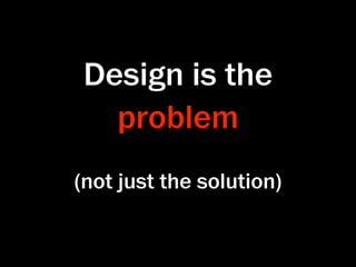 Design is the
   problem
(not just the solution)
 
