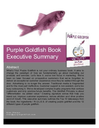 [Type	text]	
	
	 	
Abstract:
What’s Your Purple Goldfish is not your ordinary business book. It aims to
change the paradigm of how we fundamentally go about marketing our
products and services. Let’s face it...we’ve lost focus in marketing. We’ve
been so laser focused on prospective customers that we’ve forgotten to
deliver an exceptional customer experience once they’ve walked through the
door. Advertising is no longer the answer. Traditional media is fragmented
and for the most part ineffective. Customer support is non-existent, we’re too
busy outsourcing it. We’ve developed complex loyalty programs that confuse
customers and only promise future benefits. The Goldfish Principle is about
"differentiation via added value." Creating signature extras that help you
stand out, improve customer experience, reduce attrition and drive positive
word of mouth. This executive summary outlines the Top 10 takeaways from
the book, the ingredients / R.U.L.E.S. of creating purple goldfish and the 12
different types of purple goldfish.	
S t a n P h e l p s
s t a n @ p u r p l e g o l d f i s h . c o m
	
					
	
	
								 	
Purple Goldfish Book
Executive Summary
 