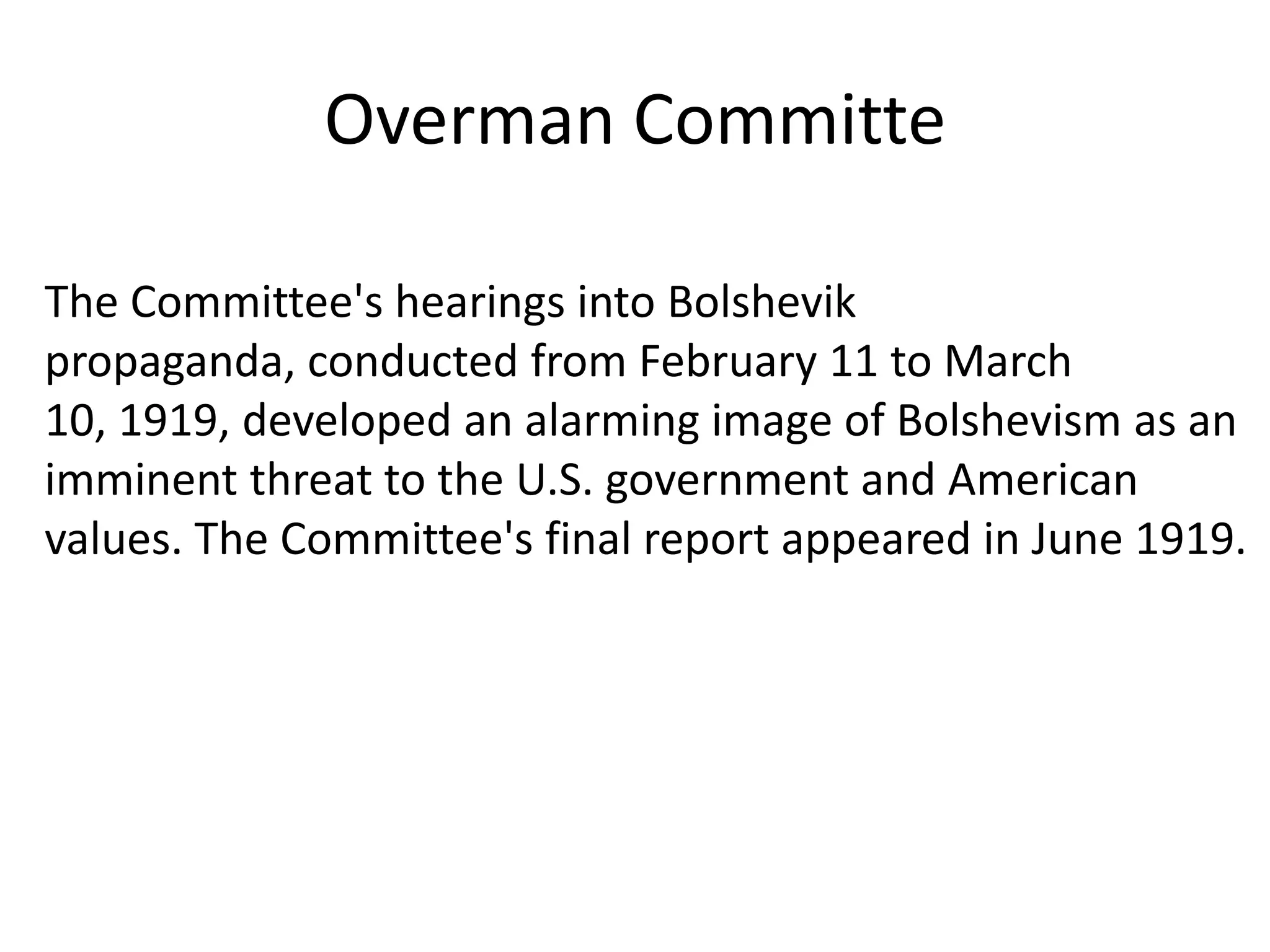 OvermanCommitteThe Committee's hearings into Bolshevik propaganda, conducted from February 11 to March 10, 1919, developed an alarming image of Bolshevism as an imminent threat to the U.S. government and American values. The Committee's final report appeared in June 1919.