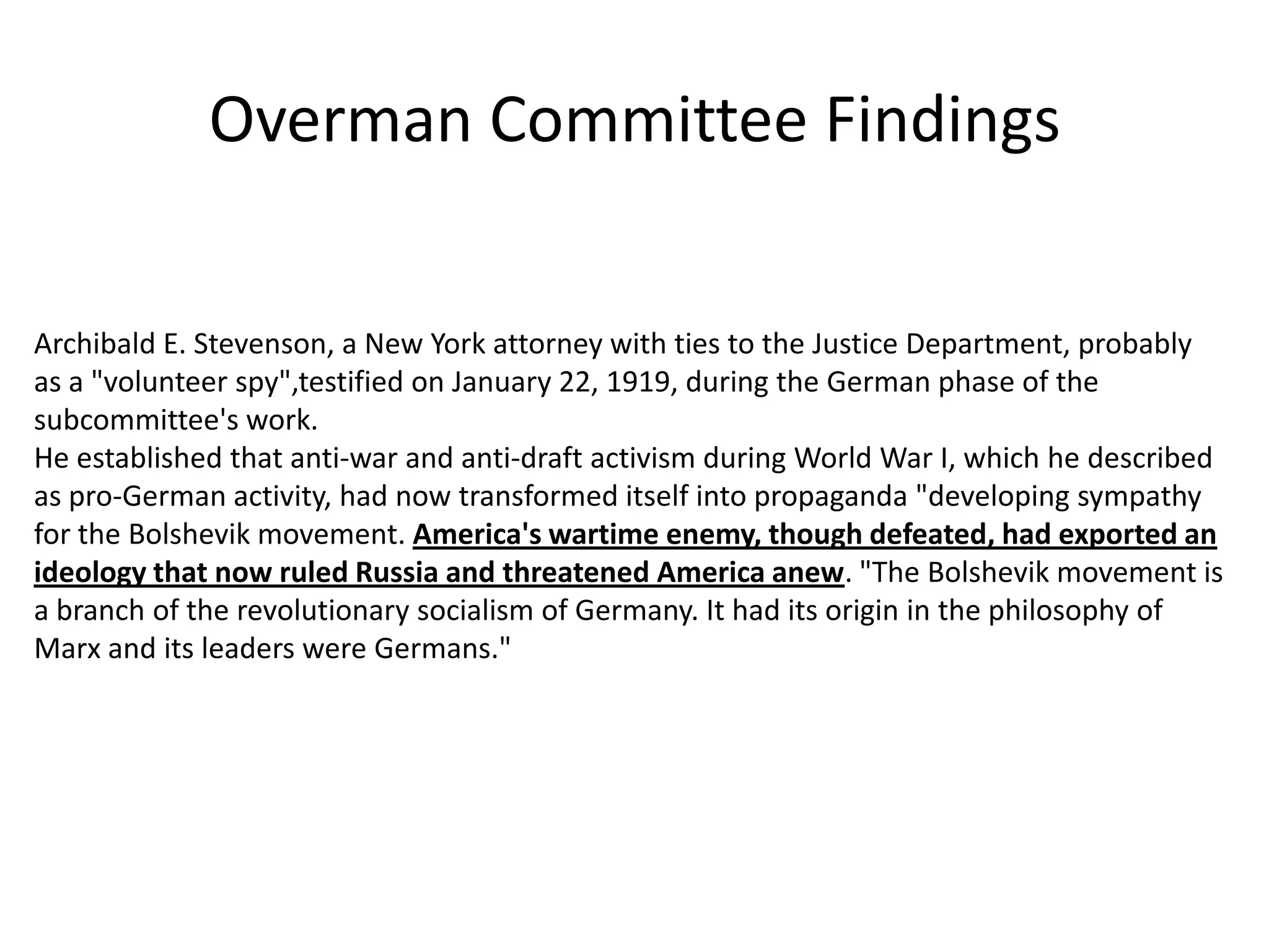 Overman Committee FindingsArchibald E. Stevenson, a New York attorney with ties to the Justice Department, probably as a "volunteer spy",testified on January 22, 1919, during the German phase of the subcommittee's work. He established that anti-war and anti-draft activism during World War I, which he described as pro-German activity, had now transformed itself into propaganda "developing sympathy for the Bolshevik movement. America's wartime enemy, though defeated, had exported an ideology that now ruled Russia and threatened America anew. "The Bolshevik movement is a branch of the revolutionary socialism of Germany. It had its origin in the philosophy of Marx and its leaders were Germans."