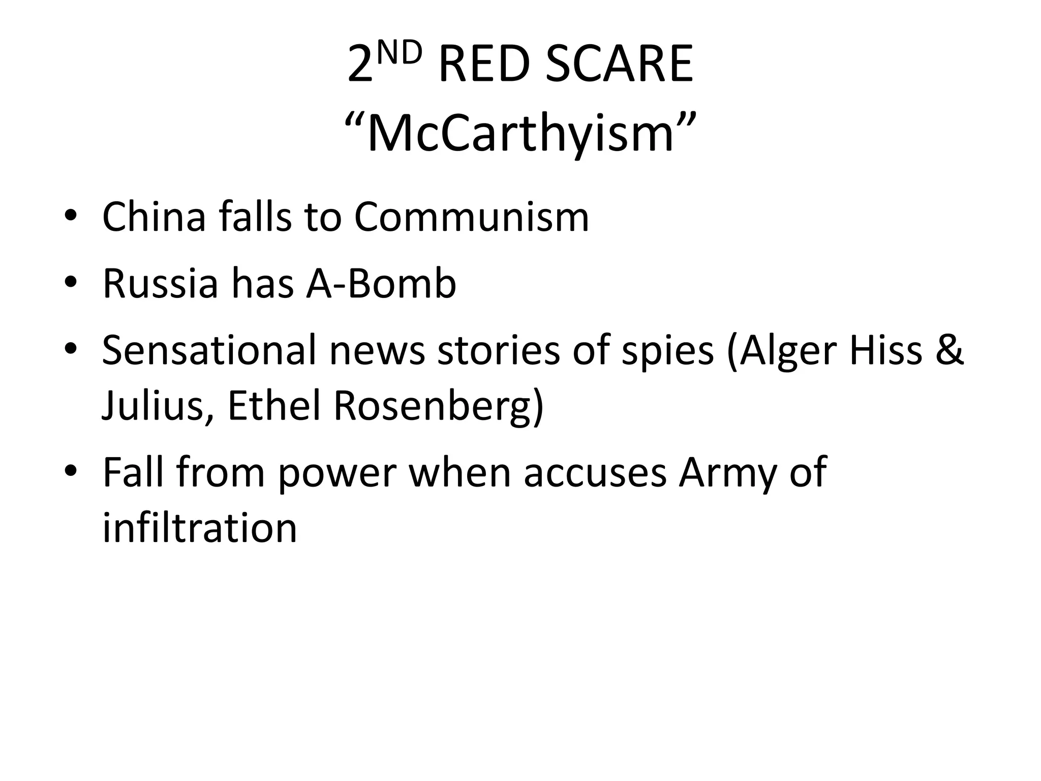 2ND RED SCARE“McCarthyism”China falls to CommunismRussia has A-BombSensational news stories of spies (Alger Hiss & Julius, Ethel Rosenberg)Fall from power when accuses Army of infiltration