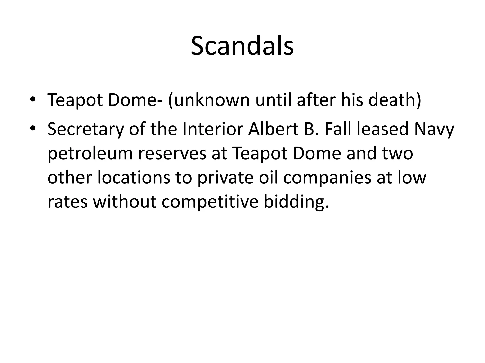 ScandalsTeapot Dome- (unknown until after his death)Secretary of the Interior Albert B. Fall leased Navy petroleum reserves at Teapot Dome and two other locations to private oil companies at low rates without competitive bidding.