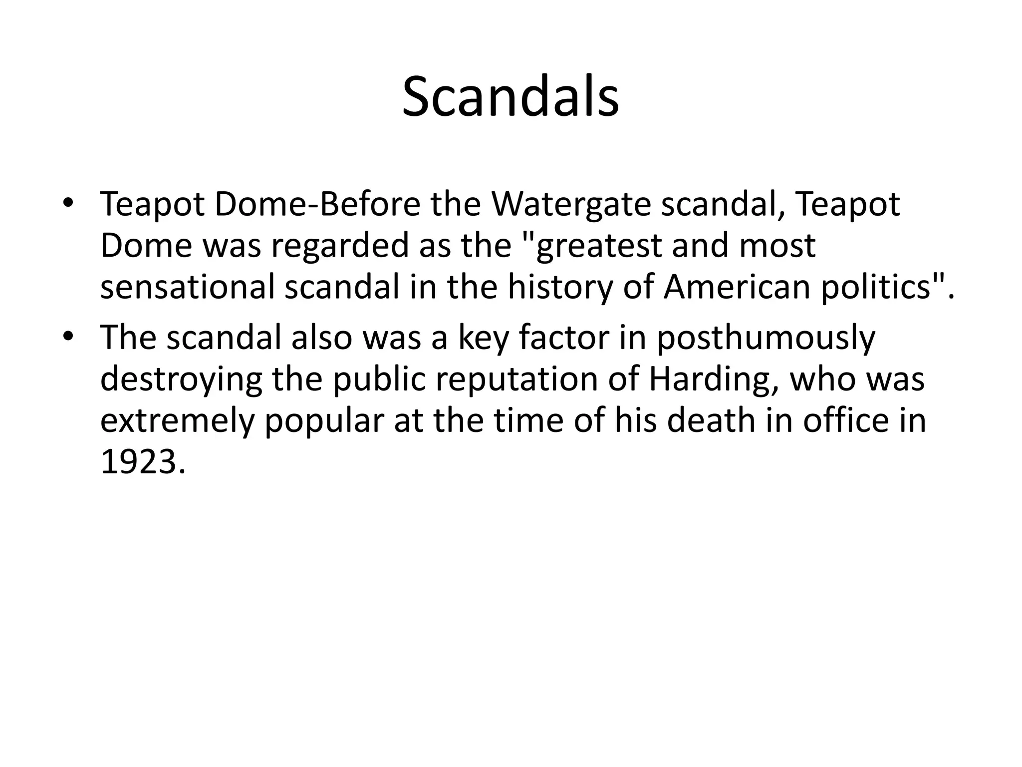 ScandalsTeapot Dome-Before the Watergate scandal, Teapot Dome was regarded as the "greatest and most sensational scandal in the history of American politics".The scandal also was a key factor in posthumously destroying the public reputation of Harding, who was extremely popular at the time of his death in office in 1923.