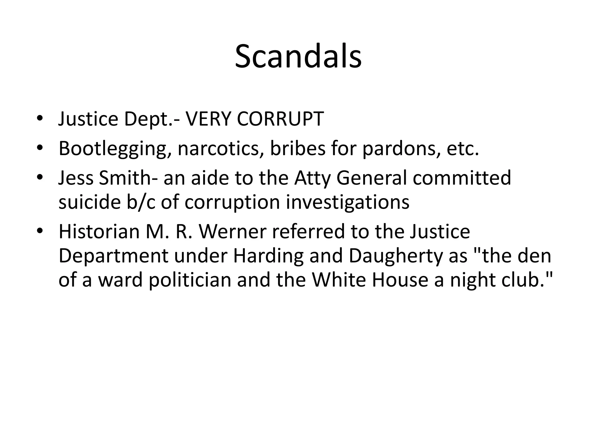 ScandalsJustice Dept.- VERY CORRUPTBootlegging, narcotics, bribes for pardons, etc.Jess Smith- an aide to the Atty General committed suicide b/c of corruption investigationsHistorian M. R. Werner referred to the Justice Department under Harding and Daugherty as "the den of a ward politician and the White House a night club." 