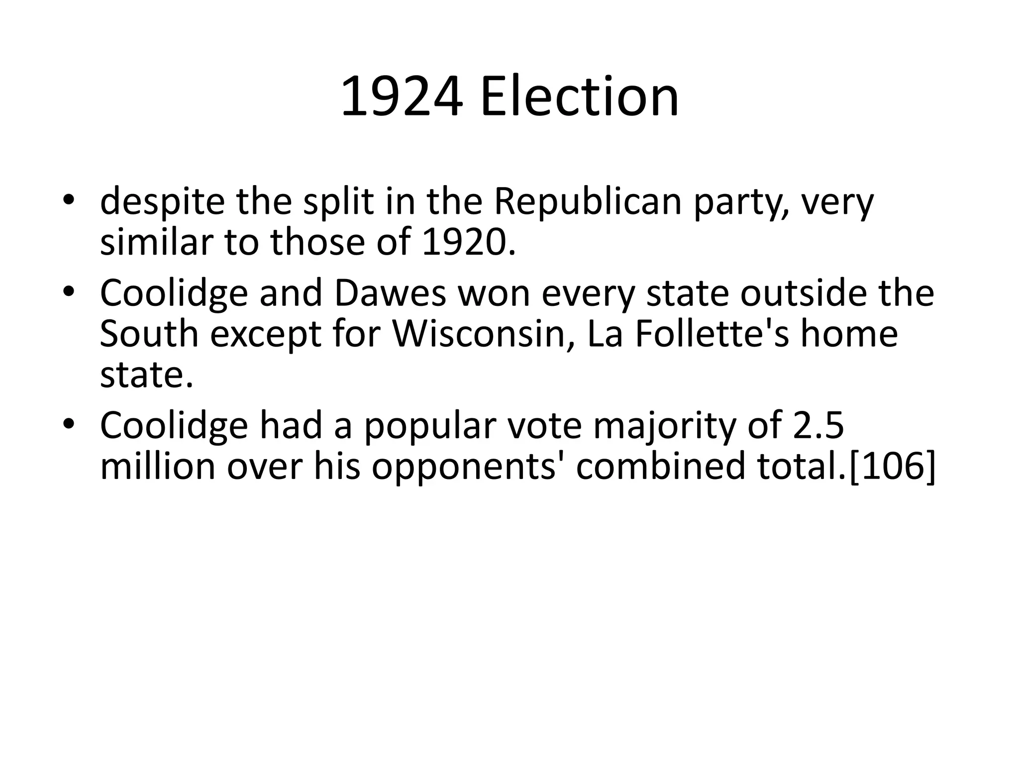 1924 Electiondespite the split in the Republican party, very similar to those of 1920. Coolidge and Dawes won every state outside the South except for Wisconsin, La Follette's home state. Coolidge had a popular vote majority of 2.5 million over his opponents' combined total.[106]