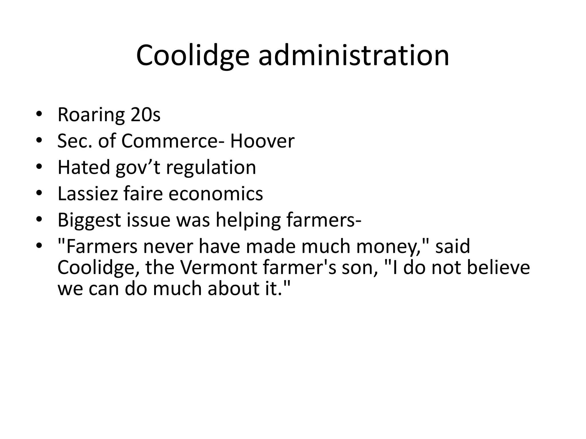 Coolidge administrationRoaring 20sSec. of Commerce- HooverHated gov’t regulationLassiez faire economicsBiggest issue was helping farmers-"Farmers never have made much money," said Coolidge, the Vermont farmer's son, "I do not believe we can do much about it."