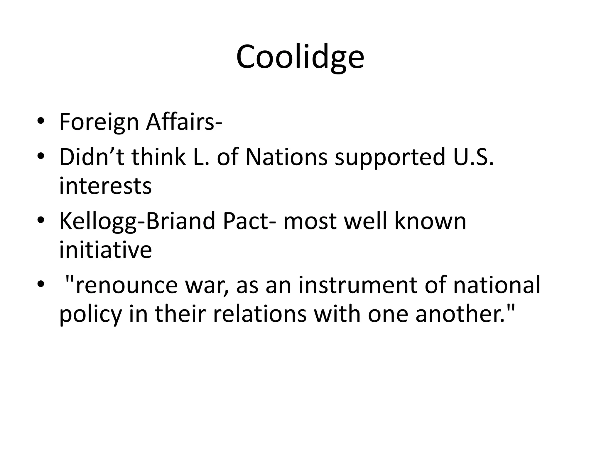 CoolidgeForeign Affairs-Didn’t think L. of Nations supported U.S. interestsKellogg-Briand Pact- most well known initiative "renounce war, as an instrument of national policy in their relations with one another."